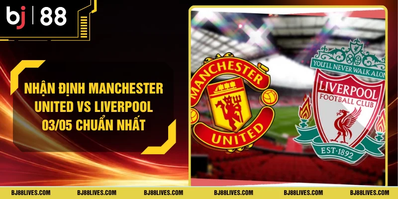 Nhận Định Manchester United vs Liverpool 03/05 Chuẩn Nhất